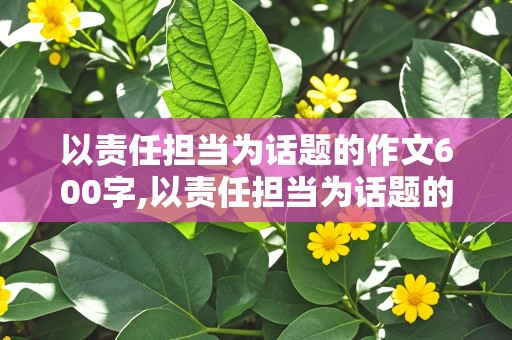 以责任担当为话题的作文600字,以责任担当为话题的作文600字怎么写