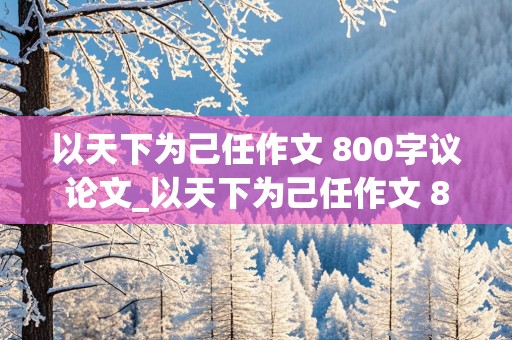 以天下为己任作文 800字议论文_以天下为己任作文 800字议论文结尾高中生