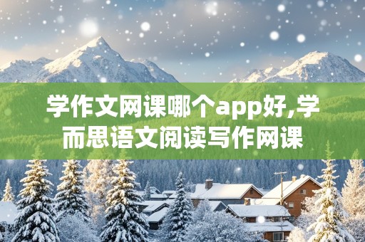 学作文网课哪个app好,学而思语文阅读写作网课