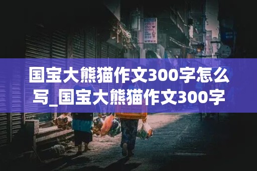 国宝大熊猫作文300字怎么写_国宝大熊猫作文300字怎么写三年级下册