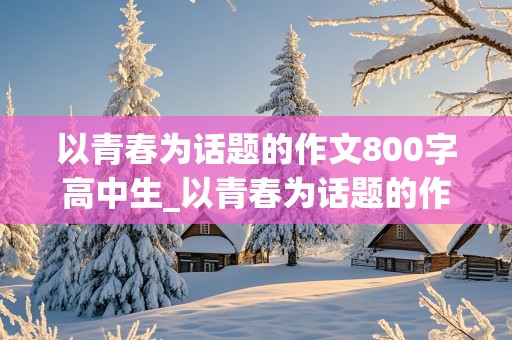 以青春为话题的作文800字高中生_以青春为话题的作文800字高中生议论文