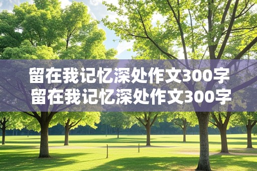 留在我记忆深处作文300字 留在我记忆深处作文300字左右