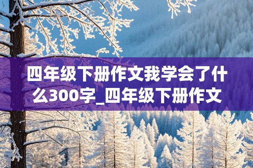 四年级下册作文我学会了什么300字_四年级下册作文我学会了什么300字免费