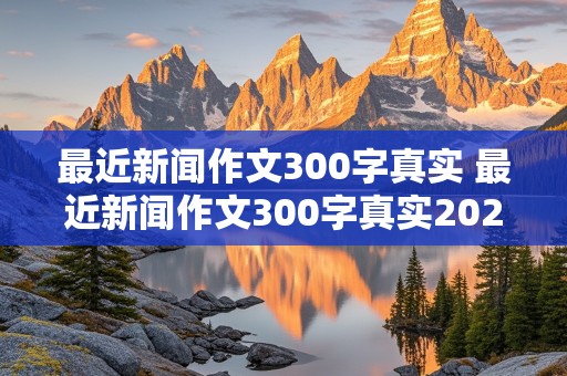 最近新闻作文300字真实 最近新闻作文300字真实2024