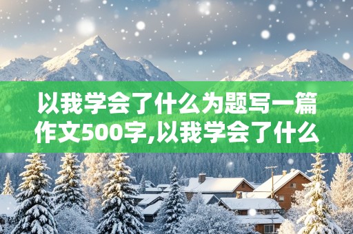 以我学会了什么为题写一篇作文500字,以我学会了什么为题写一篇作文500字左右