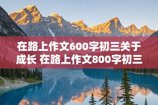 在路上作文600字初三关于成长 在路上作文800字初三成长