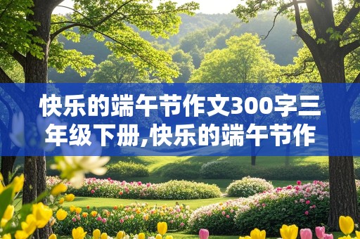 快乐的端午节作文300字三年级下册,快乐的端午节作文300字三年级下册关于包粽子