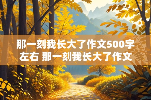 那一刻我长大了作文500字左右 那一刻我长大了作文500字左右优秀作文