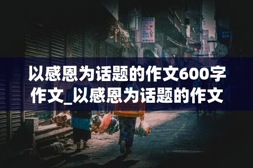 以感恩为话题的作文600字作文_以感恩为话题的作文600字作文初中