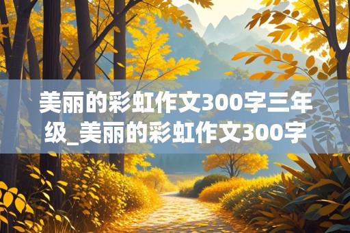 美丽的彩虹作文300字三年级_美丽的彩虹作文300字三年级朗读