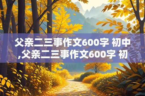 父亲二三事作文600字 初中,父亲二三事作文600字 初中写人