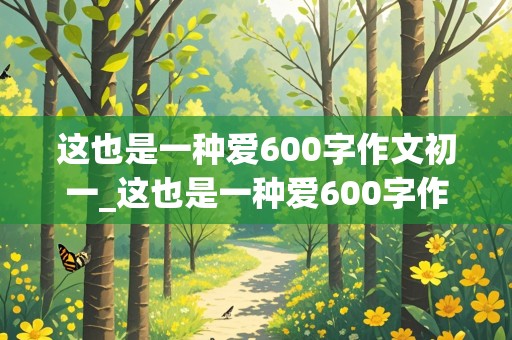 这也是一种爱600字作文初一_这也是一种爱600字作文初一记叙文