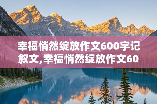 幸福悄然绽放作文600字记叙文,幸福悄然绽放作文600字记叙文记叙文