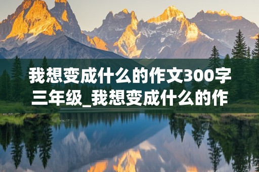 我想变成什么的作文300字三年级_我想变成什么的作文300字三年级下册