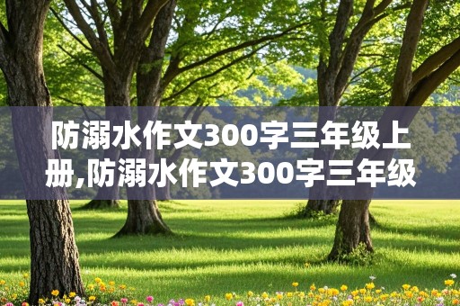 防溺水作文300字三年级上册,防溺水作文300字三年级上册语文