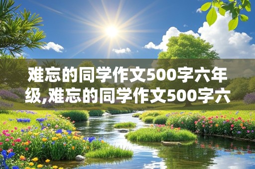 难忘的同学作文500字六年级,难忘的同学作文500字六年级女