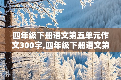 四年级下册语文第五单元作文300字,四年级下册语文第五单元作文300字游