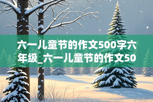 六一儿童节的作文500字六年级_六一儿童节的作文500字六年级优秀