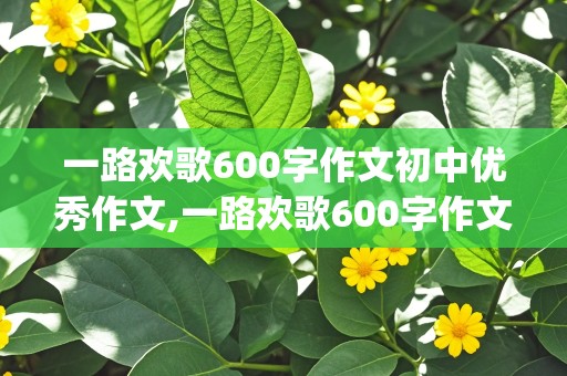 一路欢歌600字作文初中优秀作文,一路欢歌600字作文初中优秀作文(精选3篇)