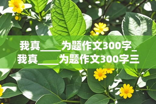 我真____为题作文300字_我真____为题作文300字三年级