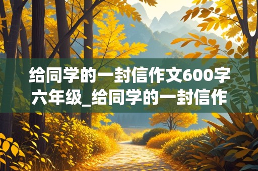 给同学的一封信作文600字六年级_给同学的一封信作文600字六年级毕业