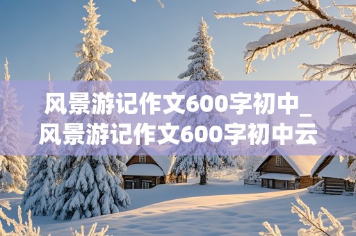 风景游记作文600字初中_风景游记作文600字初中云南