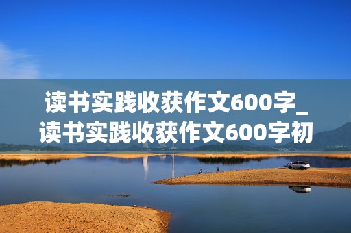 读书实践收获作文600字_读书实践收获作文600字初一