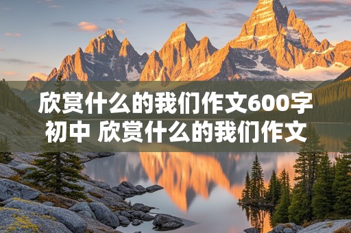 欣赏什么的我们作文600字初中 欣赏什么的我们作文600字初中记叙文