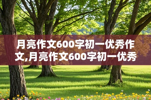 月亮作文600字初一优秀作文,月亮作文600字初一优秀作文托物言志