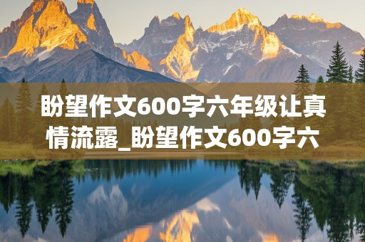 盼望作文600字六年级让真情流露_盼望作文600字六年级让真情流露环境描写