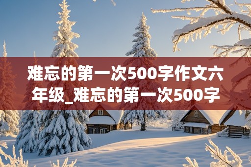 难忘的第一次500字作文六年级_难忘的第一次500字作文六年级骑自行车