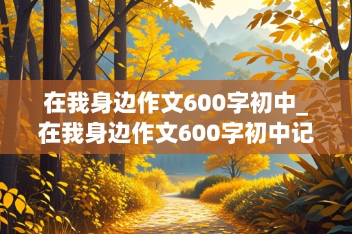 在我身边作文600字初中_在我身边作文600字初中记叙文