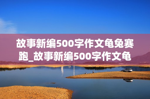 故事新编500字作文龟兔赛跑_故事新编500字作文龟兔赛跑兔子赢