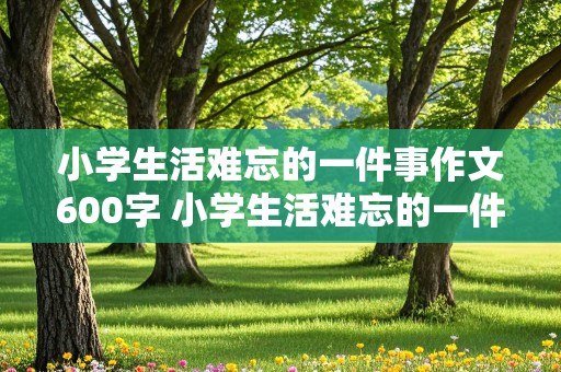 小学生活难忘的一件事作文600字 小学生活难忘的一件事作文600字六年级