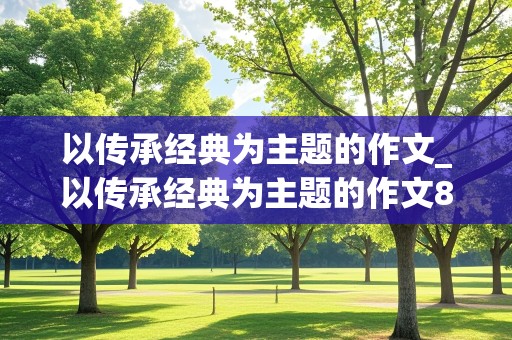 以传承经典为主题的作文_以传承经典为主题的作文800字