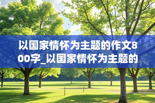 以国家情怀为主题的作文800字_以国家情怀为主题的作文800字议论文