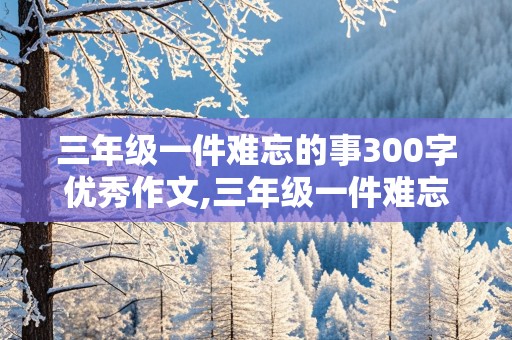 三年级一件难忘的事300字优秀作文,三年级一件难忘的事300字优秀作文大全