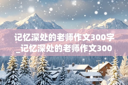 记忆深处的老师作文300字_记忆深处的老师作文300字怎么写