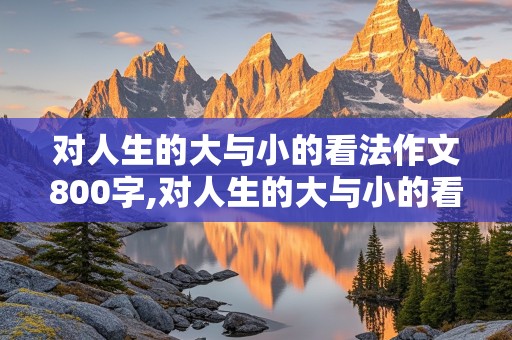 对人生的大与小的看法作文800字,对人生的大与小的看法作文800字怎么写