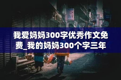 我爱妈妈300字优秀作文免费_我的妈妈300个字三年级