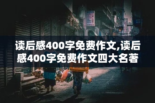 读后感400字免费作文,读后感400字免费作文四大名著