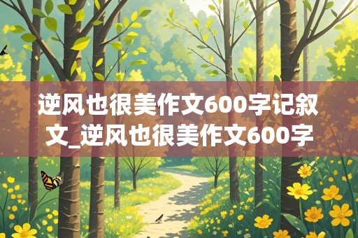 逆风也很美作文600字记叙文_逆风也很美作文600字记叙文初中