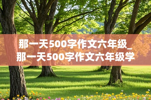 那一天500字作文六年级_那一天500字作文六年级学校