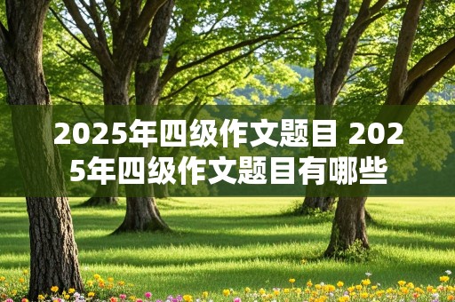 2025年四级作文题目 2025年四级作文题目有哪些