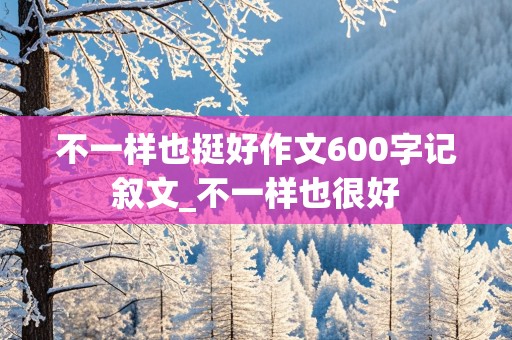 不一样也挺好作文600字记叙文_不一样也很好