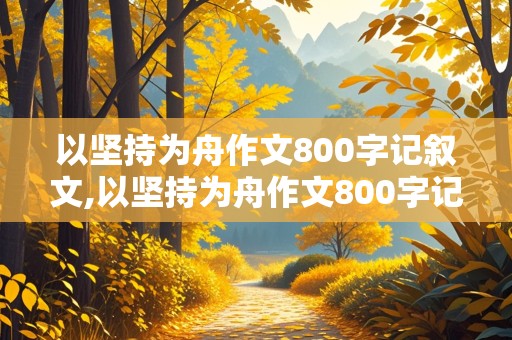 以坚持为舟作文800字记叙文,以坚持为舟作文800字记叙文初中