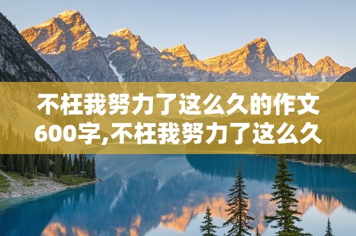 不枉我努力了这么久的作文600字,不枉我努力了这么久的作文600字记叙文