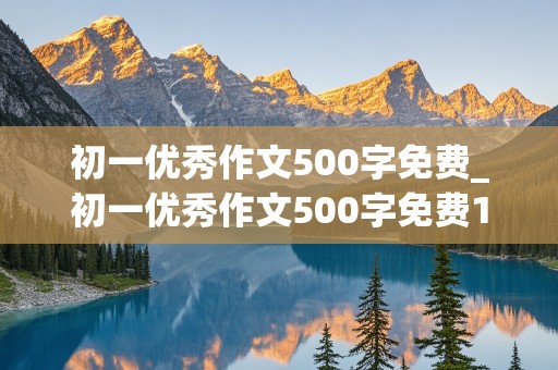 初一优秀作文500字免费_初一优秀作文500字免费10篇