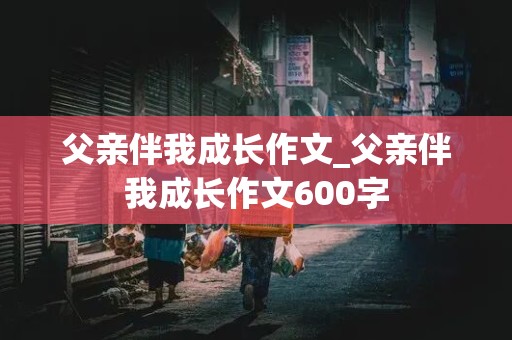 父亲伴我成长作文_父亲伴我成长作文600字