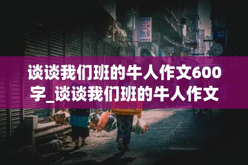 谈谈我们班的牛人作文600字_谈谈我们班的牛人作文600字初一上册